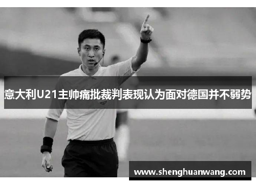 意大利U21主帅痛批裁判表现认为面对德国并不弱势