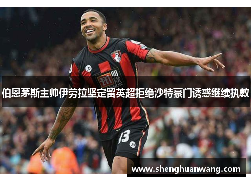 伯恩茅斯主帅伊劳拉坚定留英超拒绝沙特豪门诱惑继续执教