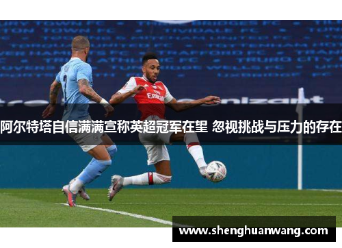 阿尔特塔自信满满宣称英超冠军在望 忽视挑战与压力的存在